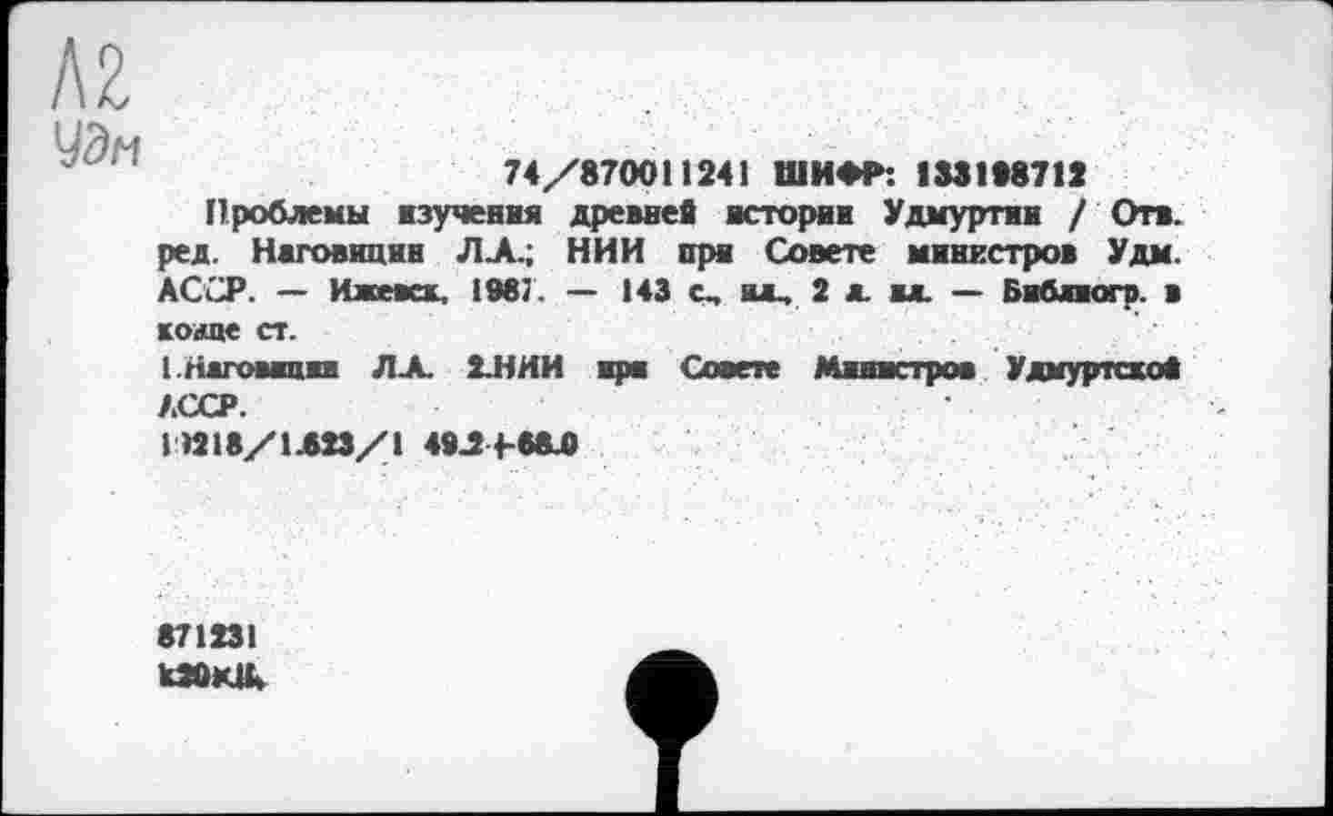 ﻿AZ
УЭ/ч
74/870011241 ШИФР: 1831*8712
Проблемы изучения древней истории Удмуртии / Отв. ред. Наговицин ЛА.; НИИ при Совете министров Удм. АССР. — Ижевск, 1987. — 143 с„ ив, 2 л. м. — Бибаиогр. в коше ст.
(.Наговицин Л-А. 2.ННИ при Совете Министров Удмуртской АССР.
1 »18/1.523/1 48Л4-6А0
871231 UÛKlk